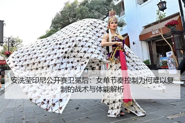 安洗莹印尼公开赛卫冕后：女单节奏控制为何难以复制的战术与体能解析