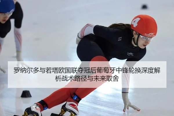 罗纳尔多与若塔欧国联夺冠后葡萄牙中锋轮换深度解析战术路径与未来取舍