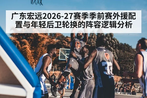 广东宏远2026-27赛季季前赛外援配置与年轻后卫轮换的阵容逻辑分析（kaiyun）