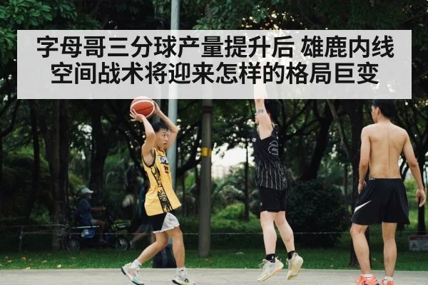 字母哥三分球产量提升后 雄鹿内线空间战术将迎来怎样的格局巨变（kaiyun）